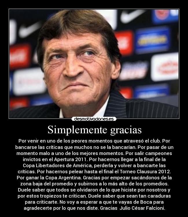 Simplemente gracias - Por venir en uno de los peores momentos que atravesó el club. Por
bancarse las críticas que muchos no se la bancarían. Por pasar de un
momento malo a uno de los mejores momentos. Por salir campeones
invictos en el Apertura 2011. Por hacernos llegar a la final de la
Copa Libertadores de América, perderla y volver a bancarte las
críticas. Por hacernos pelear hasta el final el Torneo Clausura 2012.
Por ganar la Copa Argentina. Gracias por empezar sacándonos de la
zona baja del promedio y subirnos a lo más alto de los promedios.
Duele saber que todos se olvidaron de lo que hiciste por nosotros y
por estos tropiezos te critican. Duele saber que sean tan caraduras
para criticarte. No voy a esperar a que te vayas de Boca para
agradecerte por lo que nos diste. Gracias Julio César Falcioni.
