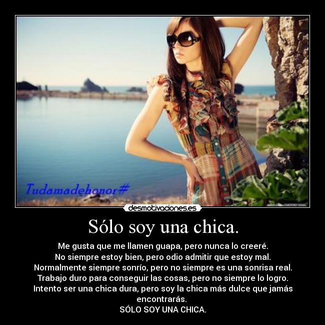 Sólo soy una chica. - Me gusta que me llamen guapa, pero nunca lo creeré.
No siempre estoy bien, pero odio admitir que estoy mal.
Normalmente siempre sonrío, pero no siempre es una sonrisa real.
Trabajo duro para conseguir las cosas, pero no siempre lo logro.
Intento ser una chica dura, pero soy la chica más dulce que jamás encontrarás.
SÓLO SOY UNA CHICA.