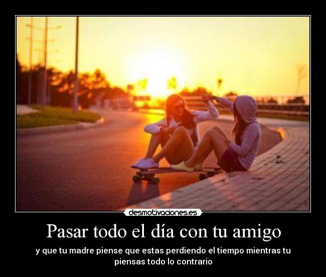 Pasar todo el día con tu amigo - y que tu madre piense que estas perdiendo el tiempo mientras tu
piensas todo lo contrario