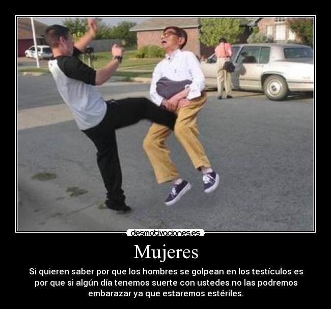 Mujeres - Si quieren saber por que los hombres se golpean en los testículos es
por que si algún día tenemos suerte con ustedes no las podremos
embarazar ya que estaremos estériles.
