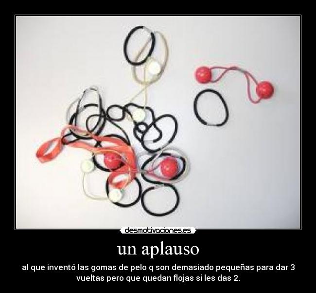 un aplauso - al que inventó las gomas de pelo q son demasiado pequeñas para dar 3
vueltas pero que quedan flojas si les das 2.