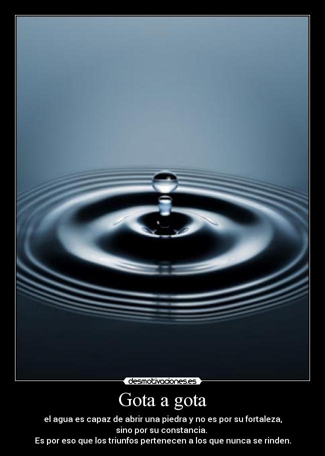 Gota a gota - el agua es capaz de abrir una piedra y no es por su fortaleza,
sino por su constancia.
Es por eso que los triunfos pertenecen a los que nunca se rinden.