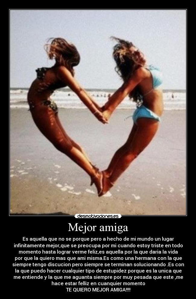 Mejor amiga - Es aquella que no se porque pero a hecho de mi mundo un lugar
infinitamente mejor,que se preocupa por mi cuando estoy triste en todo
momento hasta lograr verme feliz,es aquella por la que daria la vida
por que la quiero mas que ami misma.Es como una hermana con la que
siempre tengo discucion pero siempre se terminan solucionando .Es con
la que puedo hacer cualquier tipo de estupidez porque es la unica que
me entiende y la que me aguanta siempre por muy pesada que este ,me
hace estar felliz en cuanquier momento
TE QUIERO MEJOR AMIGA!!!!