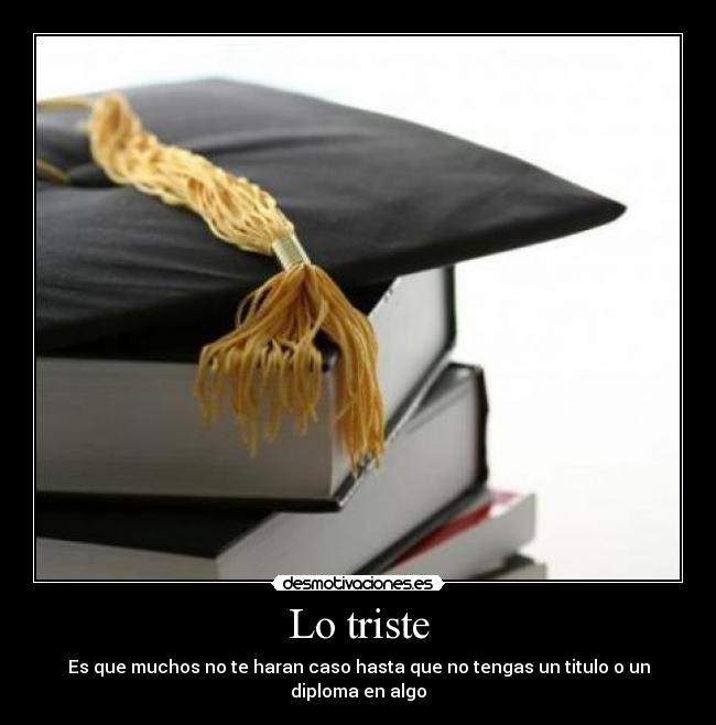 Lo triste - Es que muchos no te haran caso hasta que no tengas un titulo o un diploma en algo
