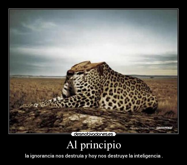 Al principio - la ignorancia nos destruía y hoy nos destruye la inteligencia .