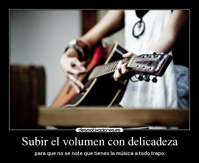 Subir el volumen con delicadeza - para que no se note que tienes la música a todo trapo.