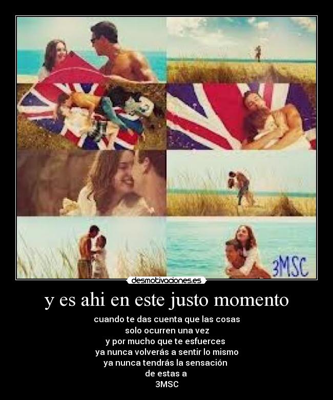 y es ahi en este justo momento - cuando te das cuenta que las cosas
solo ocurren una vez
y por mucho que te esfuerces 
ya nunca volverás a sentir lo mismo
ya nunca tendrás la sensación 
de estas a 
3MSC