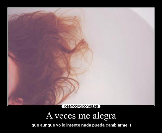 A veces me alegra - que aunque yo lo intente nada pueda cambiarme ;)