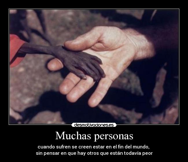 Muchas personas - cuando sufren se creen estar en el fin del mundo,
sin pensar en que hay otros que están todavía peor