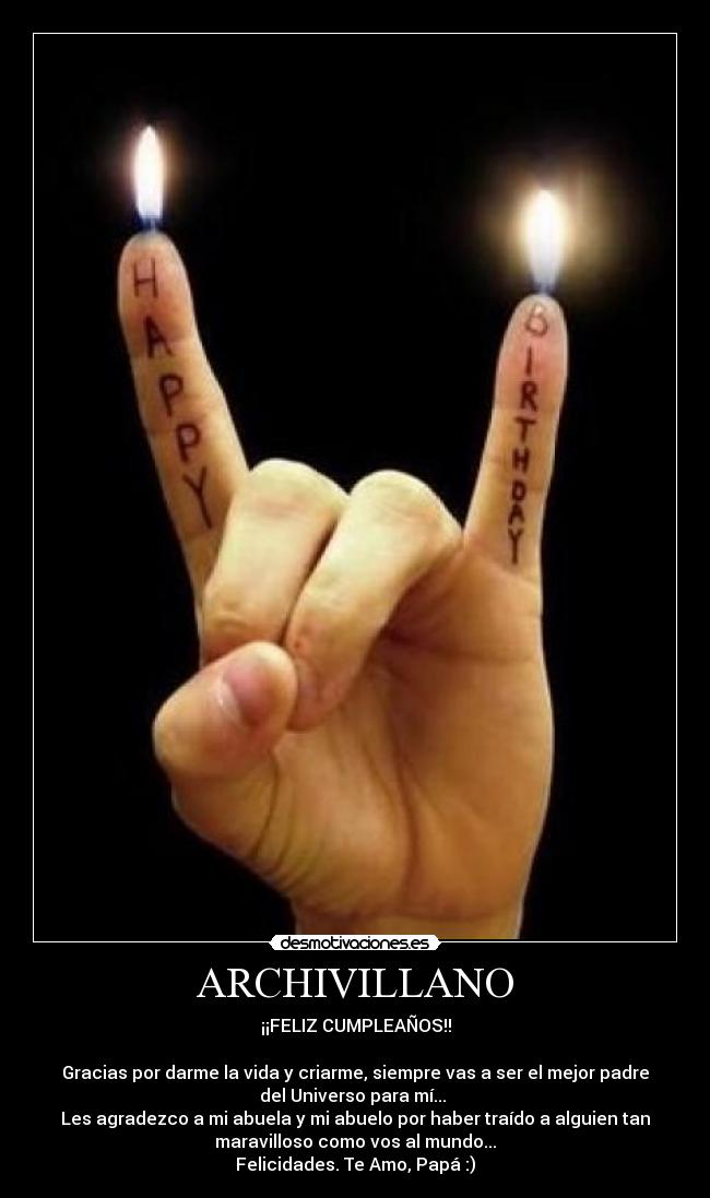 ARCHIVILLANO - ¡¡FELIZ CUMPLEAÑOS!!
Gracias por darme la vida y criarme, siempre vas a ser el mejor padre
del Universo para mí...
Les agradezco a mi abuela y mi abuelo por haber traído a alguien tan
maravilloso como vos al mundo...
Felicidades. Te Amo, Papá :)