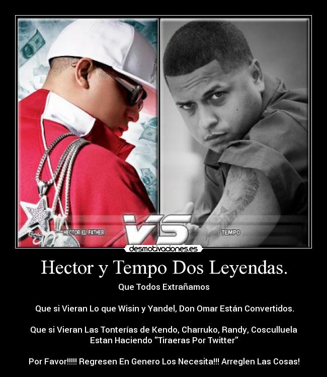 Hector y Tempo Dos Leyendas. - Que Todos Extrañamos
Que si Vieran Lo que Wisin y Yandel, Don Omar Están Convertidos.
Que si Vieran Las Tonterías de Kendo, Charruko, Randy, Cosculluela
Estan Haciendo Tiraeras Por Twitter
Por Favor!!!!! Regresen En Genero Los Necesita!!! Arreglen Las Cosas!