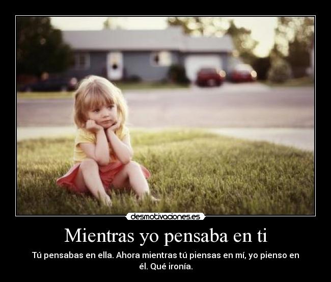 Mientras yo pensaba en ti - Tú pensabas en ella. Ahora mientras tú piensas en mí, yo pienso en él. Qué ironía.