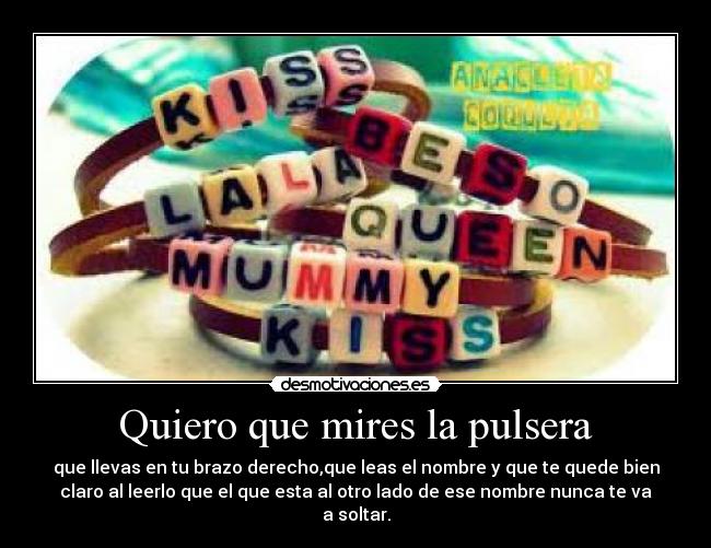 Quiero que mires la pulsera - que llevas en tu brazo derecho,que leas el nombre y que te quede bien
claro al leerlo que el que esta al otro lado de ese nombre nunca te va
a soltar.