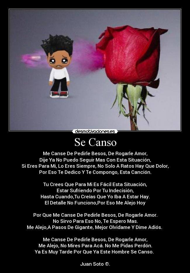 Se Canso - Me Canse De Pedirle Besos, De Rogarle Amor,
Dije Ya No Puedo Seguir Mas Con Esta Situación,
Si Eres Para Mi, Lo Eres Siempre, No Solo A Ratos Hay Que Dolor,
Por Eso Te Dedico Y Te Compongo, Esta Canción.
Tu Crees Que Para Mi Es Fácil Esta Situación,
Estar Sufriendo Por Tu Indecisión,
Hasta Cuando,Tu Creías Que Yo Iba A Estar Hay.
El Detalle No Funciono,Por Eso Me Alejo Hoy
Por Que Me Canse De Pedirle Besos, De Rogarle Amor.
No Sirvo Para Eso No, Te Espero Mas.
Me Alejo,A Pasos De Gigante, Mejor Olvidame Y Dime Adiós.
Me Canse De Pedirle Besos, De Rogarle Amor,
Me Alejo, No Mires Para Acá. No Me Pidas Perdón.
Ya Es Muy Tarde Por Que Ya Este Hombre Se Canso.
Juan Soto ©.