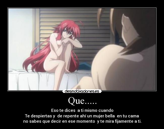 Que..... - Eso te dices a ti mismo cuando
Te despiertas y de repente ahí un mujer bella en tu cama
no sabes que decir en ese momento y te mira fijamente a ti.