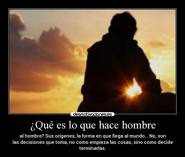 ¿Qué es lo que hace hombre - al hombre? Sus orígenes, la forma en que llega al mundo... No, son
las decisiones que toma, no como empieza las cosas, sino como decide
terminarlas.