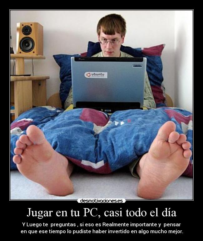 Jugar en tu PC, casi todo el día - Y Luego te preguntas , si eso es Realmente importante y pensar
en que ese tiempo lo pudiste haber invertido en algo mucho mejor.