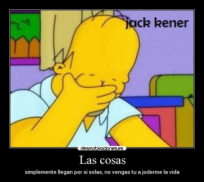 Las cosas - simplemente llegan por si solas, no vengas tu a joderme la vida