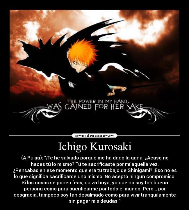 Ichigo Kurosaki - (A Rukia): ¡Te he salvado porque me ha dado la gana! ¿Acaso no
haces tú lo mismo? Tú te sacrificaste por mí aquella vez.
¿Pensabas en ese momento que era tu trabajo de Shinigami? ¡Eso no es
lo que significa sacrificarse uno mismo! No acepto ningún compromiso.
Si las cosas se ponen feas, quizá huya, ya que no soy tan buena
persona como para sacrificarme por todo el mundo. Pero... por
desgracia, tampoco soy tan desalmado como para vivir tranquilamente
sin pagar mis deudas.