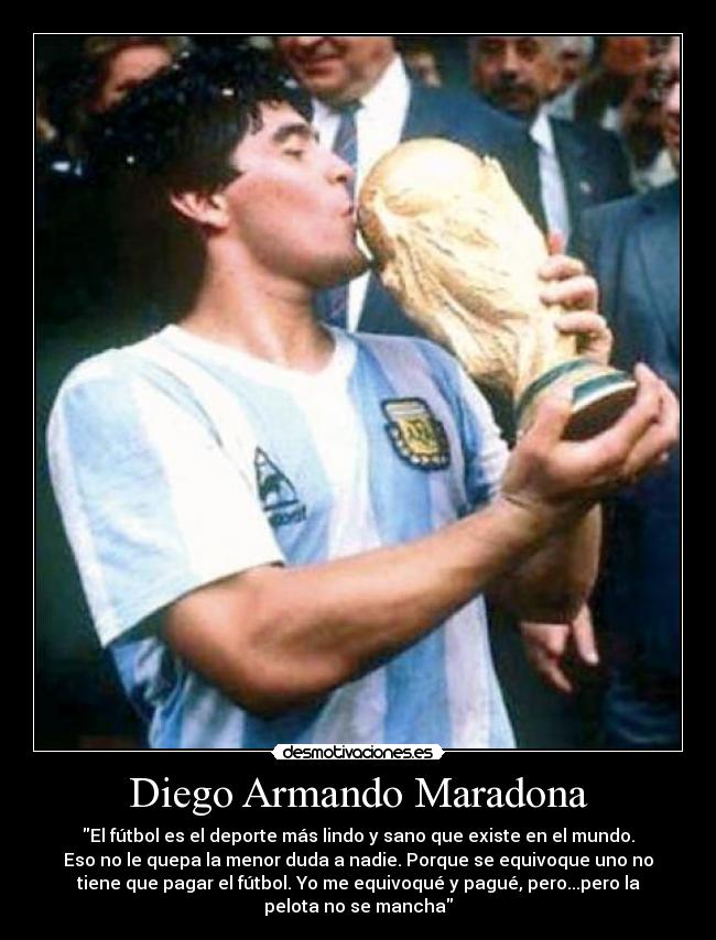 Diego Armando Maradona - El fútbol es el deporte más lindo y sano que existe en el mundo.
Eso no le quepa la menor duda a nadie. Porque se equivoque uno no
tiene que pagar el fútbol. Yo me equivoqué y pagué, pero...pero la
pelota no se mancha