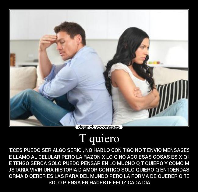 T quiero - AVECES PUEDO SER ALGO SERIO , NO HABLO CON TIGO NO T ENVIO MENSAGES NI
TE LLAMO AL CELULAR PERO LA RAZON X LO Q NO AGO ESAS COSAS ES X Q SI
TE TENGO SERCA SOLO PUEDO PENSAR EN LO MUCHO Q T QUIERO Y COMO ME
GUSTARIA VIVIR UNA HISTORIA D AMOR CONTIGO SOLO QUIERO Q ENTOENDAS Q
MI FORMA D QERER ES LAS RARA DEL MUNDO PERO LA FORMA DE QUERER Q TENGO
SOLO PIENSA EN HACERTE FELIZ CADA DIA