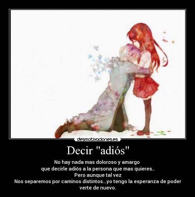 Decir adiós - No hay nada mas doloroso y amargo
que decirle adiós a la persona que mas quieres..
Pero aunque tal vez
Nos separemos por caminos distintos...yo tengo la esperanza de poder
verte de nuevo.