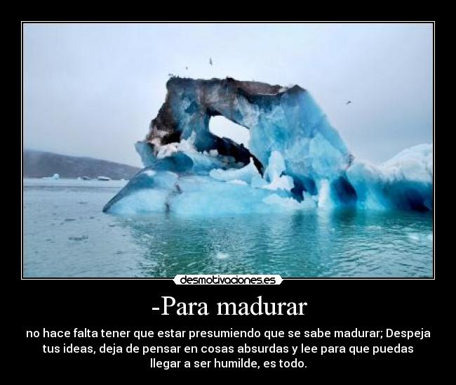 -Para madurar - no hace falta tener que estar presumiendo que se sabe madurar; Despeja
tus ideas, deja de pensar en cosas absurdas y lee para que puedas
llegar a ser humilde, es todo.