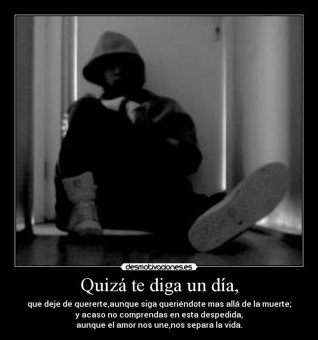 Quizá te diga un día, - que deje de quererte,aunque siga queriéndote mas allá de la muerte;
y acaso no comprendas en esta despedida,
aunque el amor nos une,nos separa la vida.