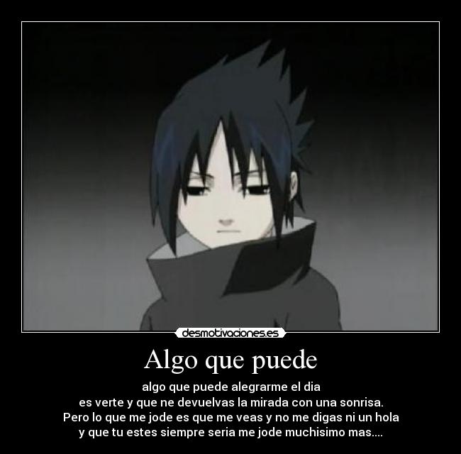 Algo que puede - algo que puede alegrarme el dia
es verte y que ne devuelvas la mirada con una sonrisa.
Pero lo que me jode es que me veas y no me digas ni un hola
y que tu estes siempre seria me jode muchisimo mas....