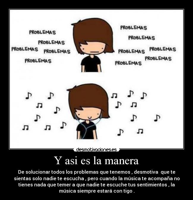 Y asi es la manera - De solucionar todos los problemas que tenemos , desmotiva  que te
sientas solo nadie te escucha , pero cuando la música te acompaña no
tienes nada que temer a que nadie te escuche tus sentimientos , la
música siempre estará con tigo .