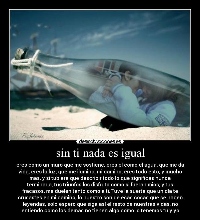sin ti nada es igual - eres como un muro que me sostiene, eres el como el agua, que me da
vida, eres la luz, que me ilumina, mi camino, eres todo esto, y mucho
mas, y si tubiera que describir todo lo que significas nunca
terminaria, tus triunfos los disfruto como si fueran mios, y tus
fracasos, me duelen tanto como a ti. Tuve la suerte que un día te
crusastes en mi camino, lo nuestro son de esas cosas que se hacen
leyendas, solo espero que siga así el resto de nuestras vidas. no
entiendo como los demás no tienen algo como lo tenemos tu y yo