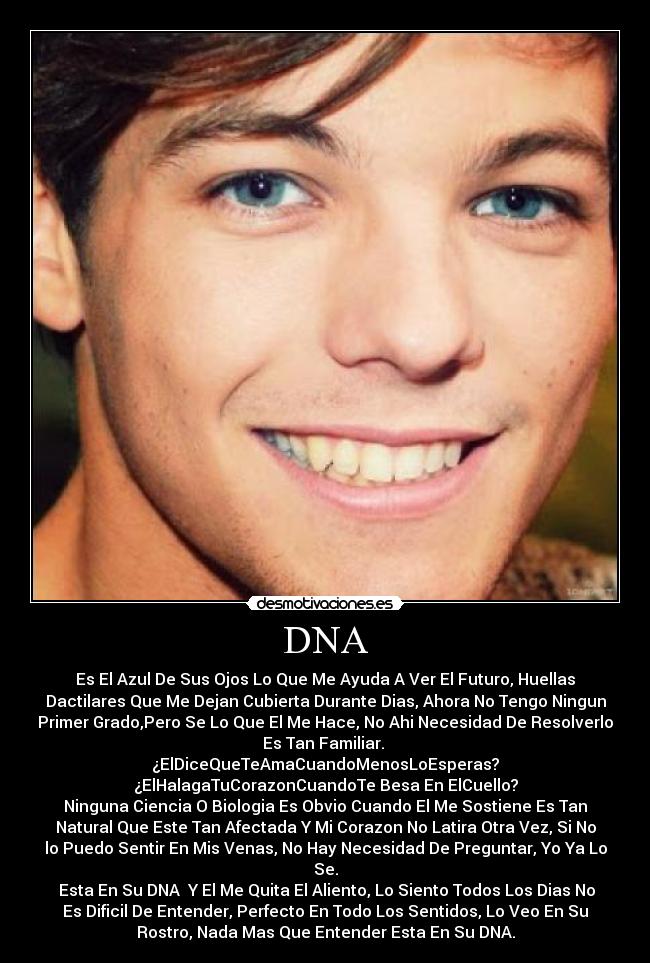DNA - Es El Azul De Sus Ojos Lo Que Me Ayuda A Ver El Futuro, Huellas
Dactilares Que Me Dejan Cubierta Durante Dias, Ahora No Tengo Ningun
Primer Grado,Pero Se Lo Que El Me Hace, No Ahi Necesidad De Resolverlo
Es Tan Familiar. 
¿ElDiceQueTeAmaCuandoMenosLoEsperas?
¿ElHalagaTuCorazonCuandoTe Besa En ElCuello?
Ninguna Ciencia O Biologia Es Obvio Cuando El Me Sostiene Es Tan
Natural Que Este Tan Afectada Y Mi Corazon No Latira Otra Vez, Si No
lo Puedo Sentir En Mis Venas, No Hay Necesidad De Preguntar, Yo Ya Lo
Se.
 Esta En Su DNA  Y El Me Quita El Aliento, Lo Siento Todos Los Dias No
Es Dificil De Entender, Perfecto En Todo Los Sentidos, Lo Veo En Su
Rostro, Nada Mas Que Entender Esta En Su DNA.
