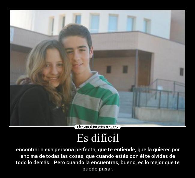Es difícil - encontrar a esa persona perfecta, que te entiende, que la quieres por
encima de todas las cosas, que cuando estás con él te olvidas de
todo lo demás... Pero cuando la encuentras, bueno, es lo mejor que te
puede pasar.