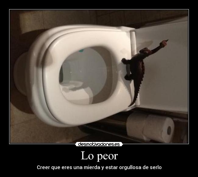 Lo peor - Creer que eres una mierda y estar orgullosa de serlo