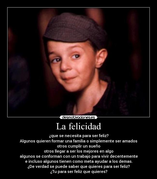 La felicidad - ¿que se necesita para ser feliz?
Algunos quieren formar una familia o simplemente ser amados
otros cumplir un sueño
otros llegar a ser los mejores en algo
algunos se conforman con un trabajo para vivir decentemente
e incluso algunos tienen como meta ayudar a los demas.
¿De verdad se puede saber que quieres para ser feliz?
¿Tu para ser feliz que quieres?