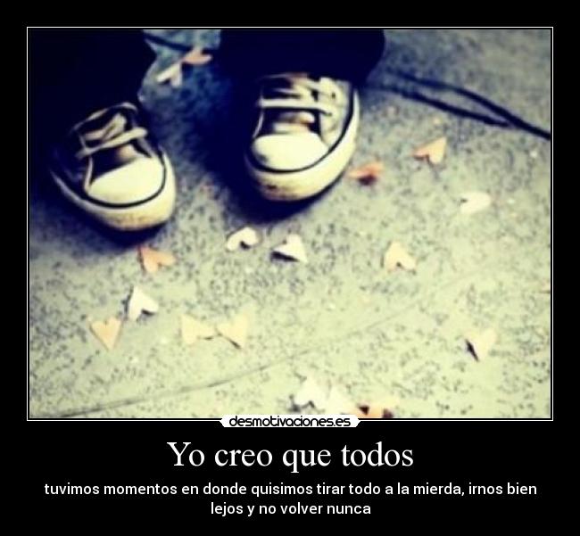 Yo creo que todos - tuvimos momentos en donde quisimos tirar todo a la mierda, irnos bien
lejos y no volver nunca