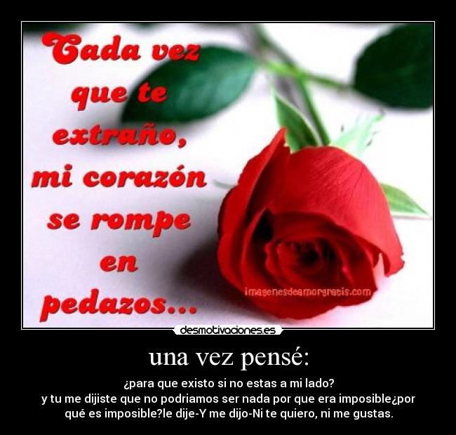 una vez pensé: - ¿para que existo si no estas a mi lado?
y tu me dijiste que no podriamos ser nada por que era imposible¿por
qué es imposible?le dije-Y me dijo-Ni te quiero, ni me gustas.