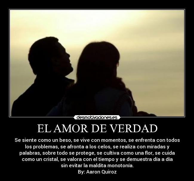 EL AMOR DE VERDAD - Se siente como un beso, se vive con momentos, se enfrenta con todos
los problemas, se afronta a los celos, se realiza con miradas y
palabras, sobre todo se protege, se cultiva como una flor, se cuida
como un cristal, se valora con el tiempo y se demuestra día a día
sin evitar la maldita monotonía.
By: Aaron Quiroz