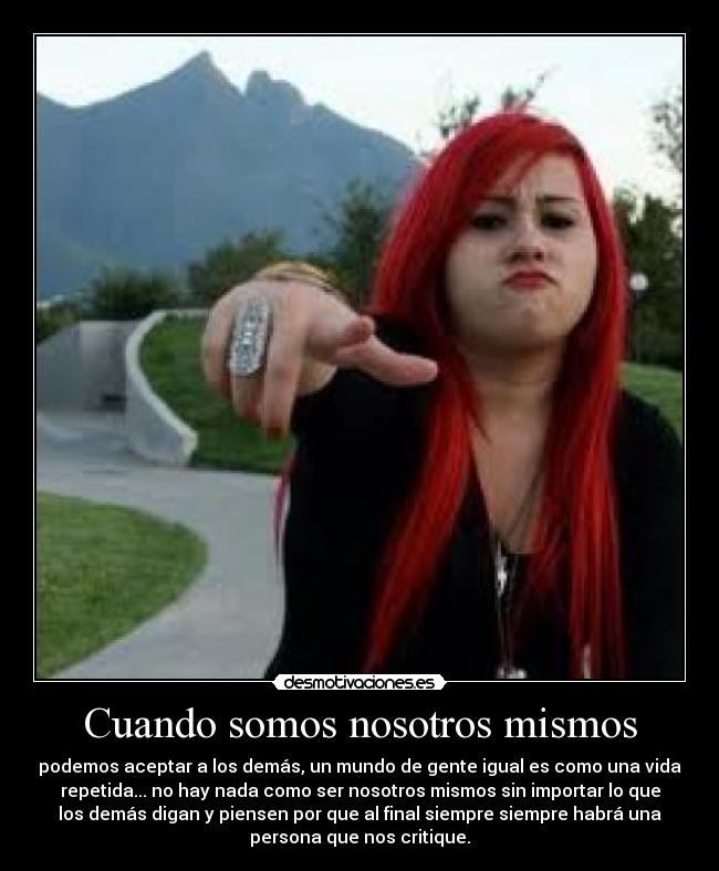 Cuando somos nosotros mismos - podemos aceptar a los demás, un mundo de gente igual es como una vida
repetida... no hay nada como ser nosotros mismos sin importar lo que
los demás digan y piensen por que al final siempre siempre habrá una
persona que nos critique.