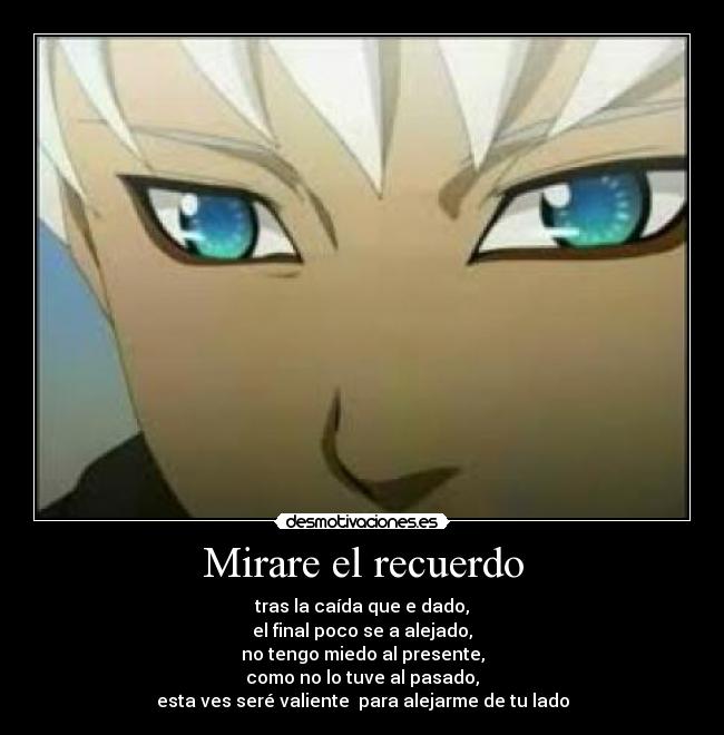 Mirare el recuerdo - tras la caída que e dado,
el final poco se a alejado,
no tengo miedo al presente,
como no lo tuve al pasado,
esta ves seré valiente para alejarme de tu lado