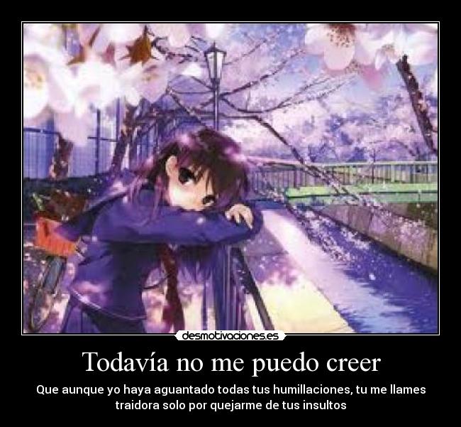 Todavía no me puedo creer - Que aunque yo haya aguantado todas tus humillaciones, tu me llames
traidora solo por quejarme de tus insultos