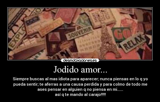 Jodido amor... - Siempre buscas al mas idiota para aparecer; nunca piensas en lo q yo
pueda sentir; te aferras a una causa perdida y para colmo de todo me
ases pensar en alguien q no piensa en mi......
así q te mando al carajo!!!!!