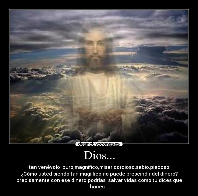 Dios... - tan venévolo puro,magnifico,misericordioso,sabio.piadoso
¿Cómo usted siendo tan magíifico no puede prescindir del dinero?
precisamente con ese dinero podrías salvar vidas como tu dices que `haces`...