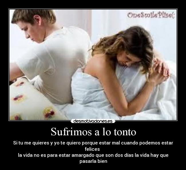 Sufrimos a lo tonto - Si tu me quieres y yo te quiero porque estar mal cuando podemos estar felices
la vida no es para estar amargado que son dos días la vida hay que pasarla bien