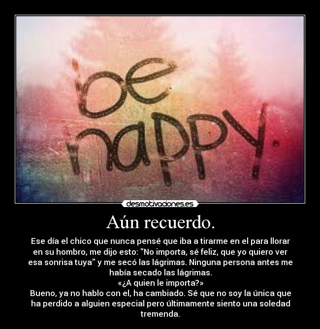 Aún recuerdo. - Ese día el chico que nunca pensé que iba a tirarme en el para llorar
en su hombro, me dijo esto: No importa, sé feliz, que yo quiero ver
esa sonrisa tuya y me secó las lágrimas. Ninguna persona antes me
había secado las lágrimas.
«¿A quien le importa?»
Bueno, ya no hablo con el, ha cambiado. Sé que no soy la única que
ha perdido a alguien especial pero últimamente siento una soledad
tremenda.
