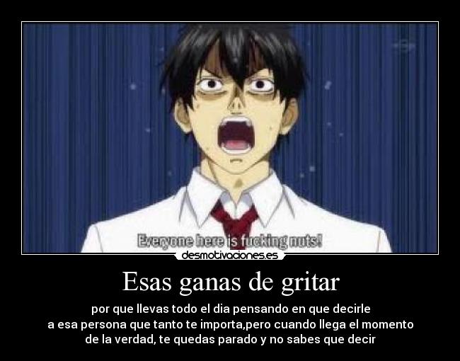 Esas ganas de gritar - por que llevas todo el dia pensando en que decirle
a esa persona que tanto te importa,pero cuando llega el momento
de la verdad, te quedas parado y no sabes que decir