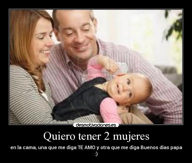 Quiero tener 2 mujeres - en la cama, una que me diga TE AMO y otra que me diga Buenos dias papa :)