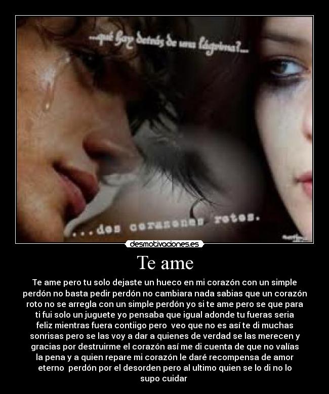 Te ame - Te ame pero tu solo dejaste un hueco en mi corazón con un simple
perdón no basta pedir perdón no cambiara nada sabias que un corazón
roto no se arregla con un simple perdón yo si te ame pero se que para
ti fui solo un juguete yo pensaba que igual adonde tu fueras seria
feliz mientras fuera contiigo pero veo que no es así te di muchas
sonrisas pero se las voy a dar a quienes de verdad se las merecen y
gracias por destruirme el corazón así me di cuenta de que no valías
la pena y a quien repare mi corazón le daré recompensa de amor
eterno perdón por el desorden pero al ultimo quien se lo di no lo
supo cuidar