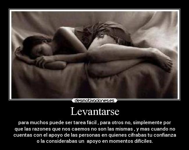 Levantarse - para muchos puede ser tarea fácil , para otros no, simplemente por
que las razones que nos caemos no son las mismas , y mas cuando no
cuentas con el apoyo de las personas en quienes cifrabas tu confianza
o la considerabas un  apoyo en momentos difíciles.