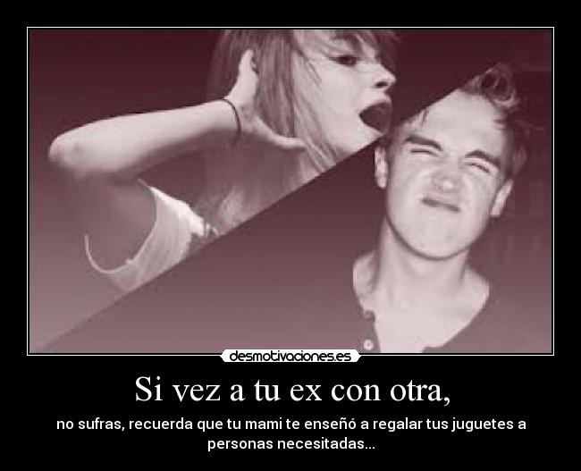 Si vez a tu ex con otra, - no sufras, recuerda que tu mami te enseñó a regalar tus juguetes a
personas necesitadas...
